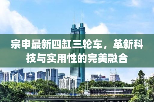 宗申最新四缸三輪車，革新科技與實(shí)用性的完美融合