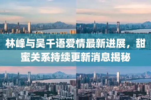 林峰與吳千語愛情最新進(jìn)展，甜蜜關(guān)系持續(xù)更新消息揭秘