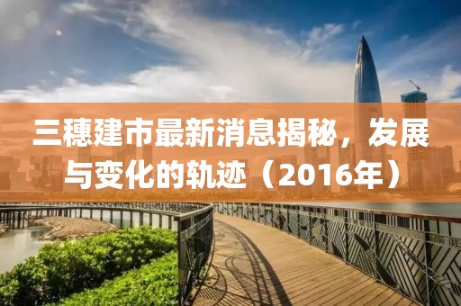 三穗建市最新消息揭秘，發(fā)展與變化的軌跡（2016年）