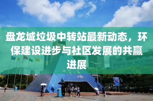 盤龍城垃圾中轉(zhuǎn)站最新動(dòng)態(tài)，環(huán)保建設(shè)進(jìn)步與社區(qū)發(fā)展的共贏進(jìn)展