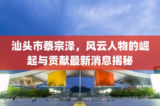 汕頭市蔡宗澤，風云人物的崛起與貢獻最新消息揭秘