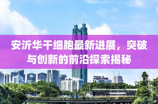 安沂華干細胞最新進展，突破與創(chuàng)新的前沿探索揭秘