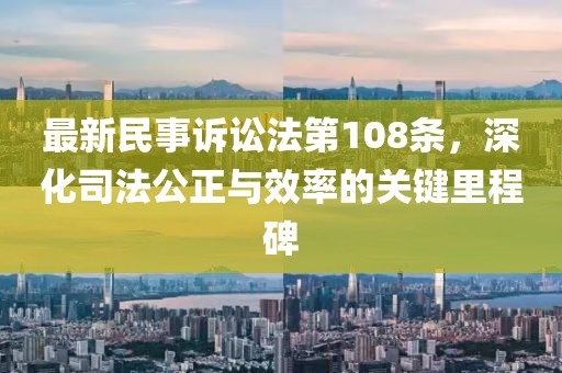 最新民事訴訟法第108條，深化司法公正與效率的關(guān)鍵里程碑