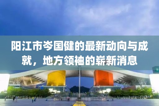 陽江市岑國健的最新動(dòng)向與成就，地方領(lǐng)袖的嶄新消息