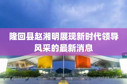 隆回縣趙湘明展現(xiàn)新時代領(lǐng)導(dǎo)風(fēng)采的最新消息