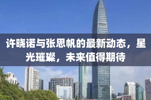 許曉諾與張思帆的最新動(dòng)態(tài)，星光璀璨，未來值得期待
