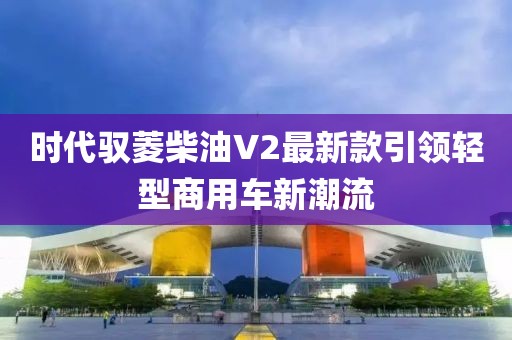 時(shí)代馭菱柴油V2最新款引領(lǐng)輕型商用車(chē)新潮流