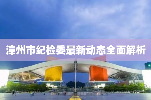 漳州市紀(jì)檢委最新動(dòng)態(tài)全面解析