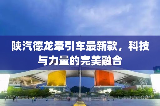 陜汽德龍牽引車最新款，科技與力量的完美融合