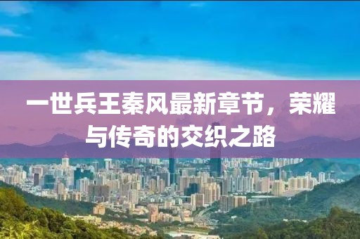 一世兵王秦風(fēng)最新章節(jié)，榮耀與傳奇的交織之路