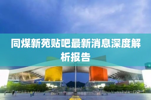 同煤新苑貼吧最新消息深度解析報告