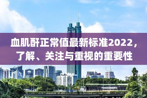 血肌酐正常值最新標(biāo)準(zhǔn)2022，了解、關(guān)注與重視的重要性