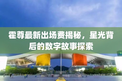 霍尊最新出場費揭秘，星光背后的數(shù)字故事探索