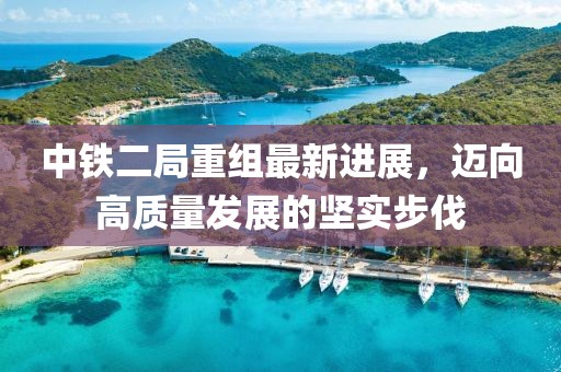中鐵二局重組最新進展，邁向高質(zhì)量發(fā)展的堅實步伐