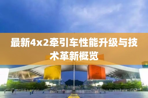 最新4x2牽引車性能升級與技術(shù)革新概覽