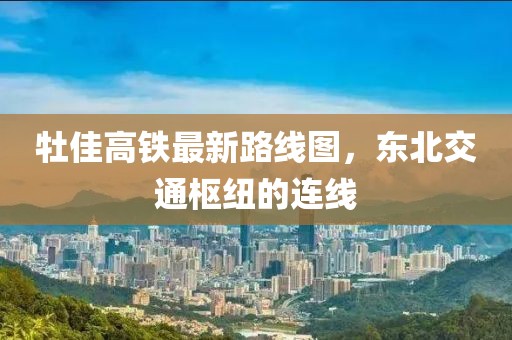 牡佳高鐵最新路線圖，東北交通樞紐的連線
