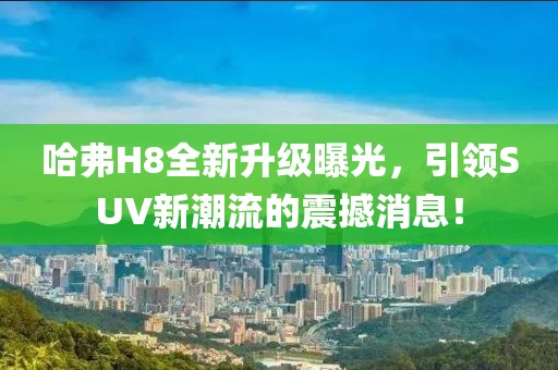 哈弗H8全新升級(jí)曝光，引領(lǐng)SUV新潮流的震撼消息！
