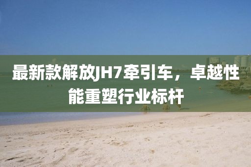 最新款解放JH7牽引車，卓越性能重塑行業(yè)標(biāo)桿