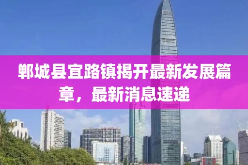 鄲城縣宜路鎮(zhèn)揭開最新發(fā)展篇章，最新消息速遞