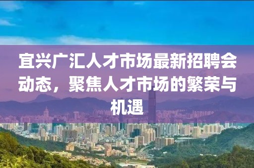 宜興廣匯人才市場最新招聘會(huì)動(dòng)態(tài)，聚焦人才市場的繁榮與機(jī)遇