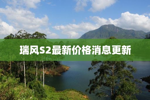 瑞風(fēng)S2最新價(jià)格消息更新