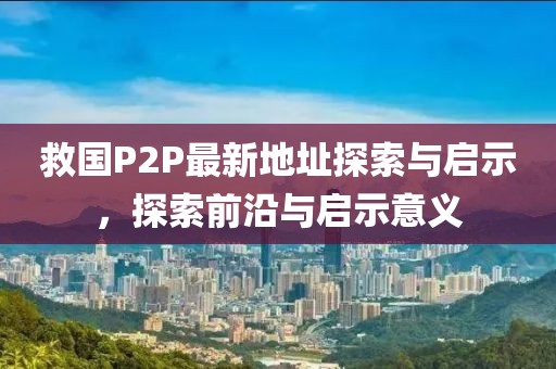 救國(guó)P2P最新地址探索與啟示，探索前沿與啟示意義