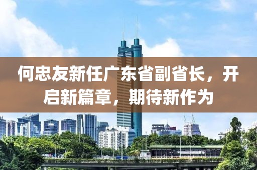 何忠友新任廣東省副省長(zhǎng)，開啟新篇章，期待新作為