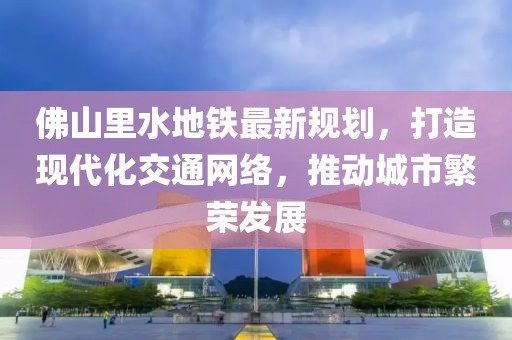 佛山里水地鐵最新規(guī)劃，打造現(xiàn)代化交通網(wǎng)絡(luò)，推動(dòng)城市繁榮發(fā)展