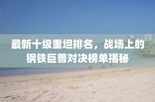 最新十級重坦排名，戰(zhàn)場上的鋼鐵巨獸對決榜單揭秘