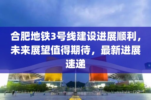 合肥地鐵3號(hào)線建設(shè)進(jìn)展順利，未來(lái)展望值得期待，最新進(jìn)展速遞
