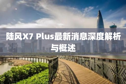 陸風(fēng)X7 Plus最新消息深度解析與概述