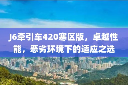 J6牽引車(chē)420寒區(qū)版，卓越性能，惡劣環(huán)境下的適應(yīng)之選