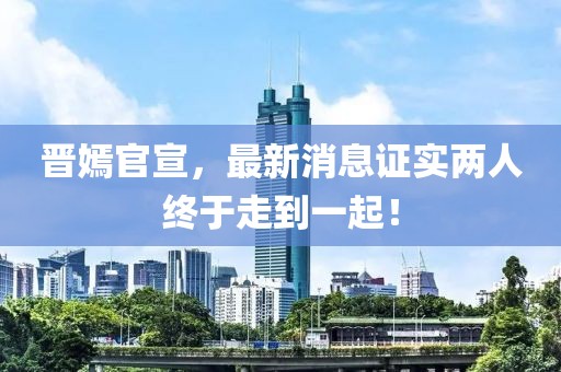 晉嫣官宣，最新消息證實兩人終于走到一起！