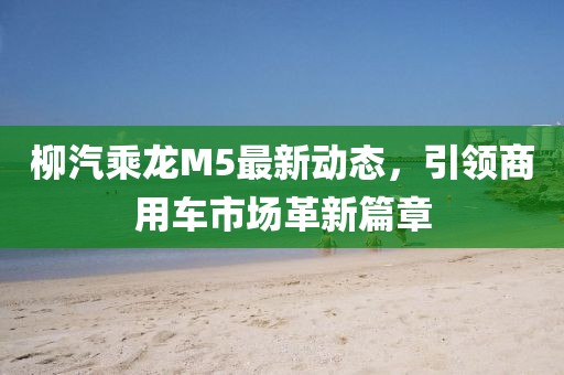 柳汽乘龍M5最新動態(tài)，引領(lǐng)商用車市場革新篇章
