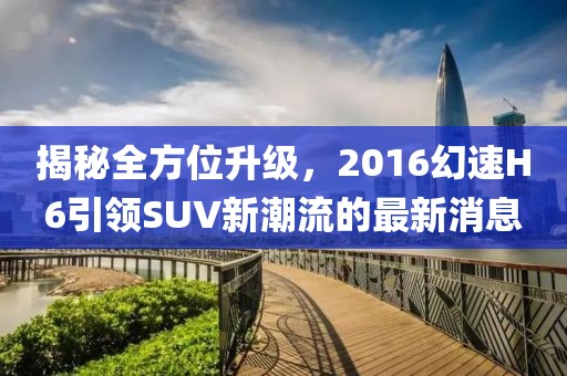 揭秘全方位升級，2016幻速H6引領(lǐng)SUV新潮流的最新消息