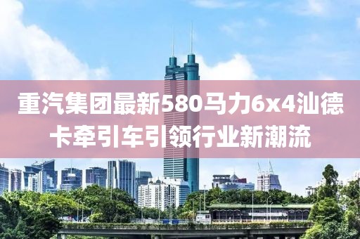 重汽集團(tuán)最新580馬力6x4汕德卡牽引車引領(lǐng)行業(yè)新潮流