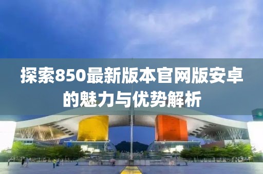 探索850最新版本官網(wǎng)版安卓的魅力與優(yōu)勢解析