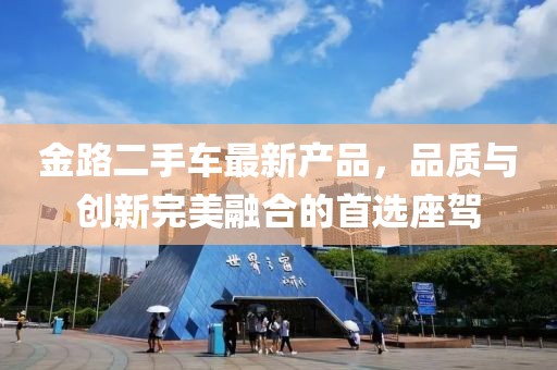 金路二手車最新產(chǎn)品，品質(zhì)與創(chuàng)新完美融合的首選座駕