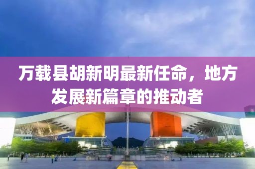萬載縣胡新明最新任命，地方發(fā)展新篇章的推動者