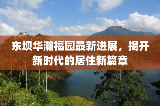 東壩華瀚福園最新進(jìn)展，揭開新時代的居住新篇章