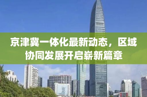 京津冀一體化最新動態(tài)，區(qū)域協(xié)同發(fā)展開啟嶄新篇章
