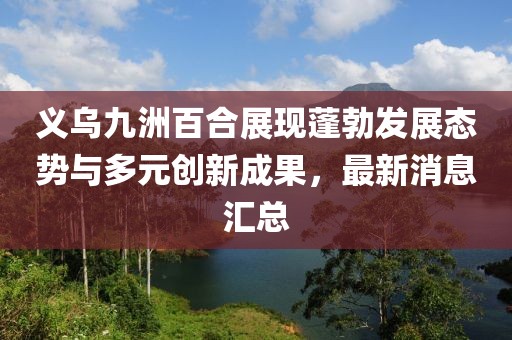 義烏九洲百合展現(xiàn)蓬勃發(fā)展態(tài)勢與多元創(chuàng)新成果，最新消息匯總