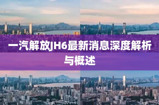 一汽解放JH6最新消息深度解析與概述