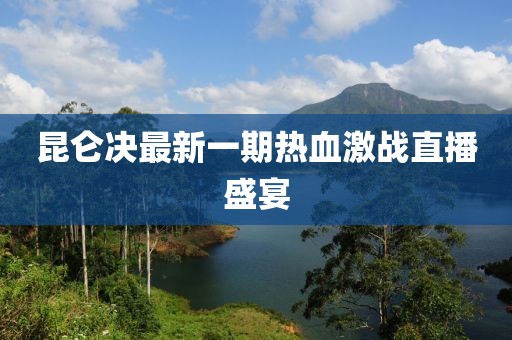 昆侖決最新一期熱血激戰(zhàn)直播盛宴