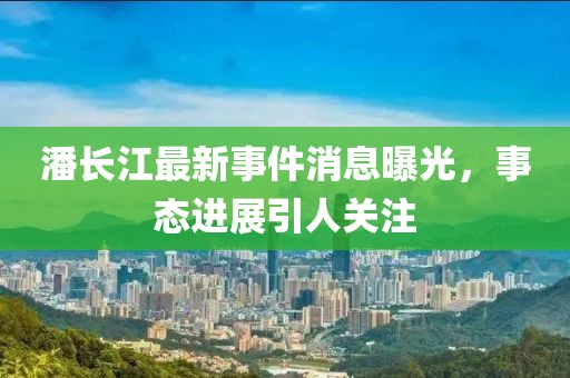 潘長江最新事件消息曝光，事態(tài)進展引人關(guān)注