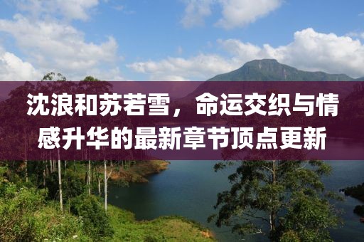 沈浪和蘇若雪，命運(yùn)交織與情感升華的最新章節(jié)頂點(diǎn)更新