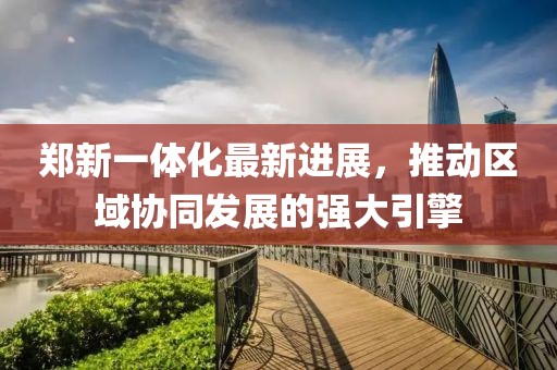 鄭新一體化最新進(jìn)展，推動(dòng)區(qū)域協(xié)同發(fā)展的強(qiáng)大引擎