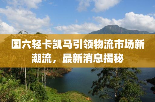 國六輕卡凱馬引領(lǐng)物流市場新潮流，最新消息揭秘