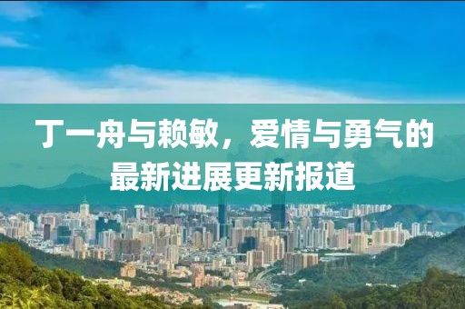 丁一舟與賴敏，愛情與勇氣的最新進(jìn)展更新報道