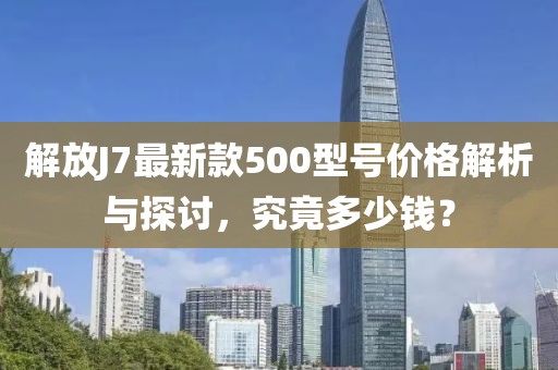 解放J7最新款500型號(hào)價(jià)格解析與探討，究竟多少錢？